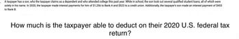 .A taxpayer has a son, who the taxpayer claims as a dependent and who attended college this past year. While in school, the son took out several qualified student loans, all of which were
solely in his name. In 2020, the taxpayer made interest payments for him of $1,256 to Bank A and $523 to a credit union. Additionally, the taxpayer's son made an interest payment of $453
to Bank B.
How much is the taxpayer able to deduct on their 2020 U.S. federal tax
return?