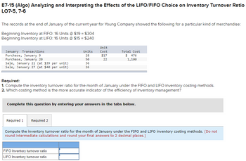 E7-15 (Algo) Analyzing and Interpreting the Effects of the LIFO/FIFO Choice on Inventory Turnover Ratio
LO7-5, 7-6
The records at the end of January of the current year for Young Company showed the following for a particular kind of merchandise:
Beginning Inventory at FIFO: 16 Units @ $19 = $304
Beginning Inventory at LIFO: 16 Units @ $15 = $240
January Transactions
Purchase, January 9
Purchase, January 20
Sale, January 21 (at $39 per unit)
Sale, January 27 (at $40 per unit)
Units
28
50
36
26
Unit
Cost
$17
22
Total Cost
$ 476
1,100
Required:
1. Compute the inventory turnover ratio for the month of January under the FIFO and LIFO inventory costing methods.
2. Which costing method is the more accurate indicator of the efficiency of inventory management?
FIFO Inventory turnover ratio
LIFO Inventory turnover ratio
Complete this question by entering your answers in the tabs below.
Required 1 Required 2
Compute the inventory turnover ratio for the month of January under the FIFO and LIFO inventory costing methods. (Do not
round intermediate calculations and round your final answers to 2 decimal places.)
