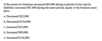 If the assets of a business increased $89,000 during a period of time and its
liabilities increased $67,000 during the same period, equity in the business must
have:
a. Decreased $22,000.
b. Decreased $156,000.
c. Increased $22,000.
d. Increased $89,000.
e. Increased $156,000.