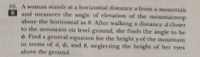 39. A woman stands at a horizontal distance x from a mountain
S and measures the angle of elevation of the mountaintop
above the horizontal as 0. After walking a distance d closer
to the mounțain on level ground, she finds the angle to be
4. Find a general equation for the height y of the mountain
in terms of d, $, and 6, neglecting the height of her eyes
above the ground.
