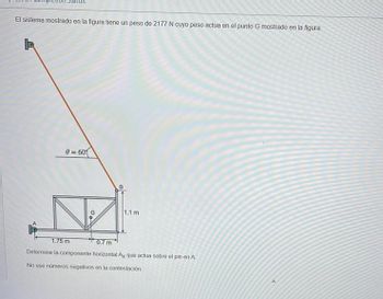 El sistema mostrado en la figura tiene un peso de 2177 N cuyo peso actua en el punto G mostrado en la figura.
0=60
1.1 m
G
1.75 m
0.7 m
Determine la componente horizontal Ax que actua sobre el pin en A
No use números negativos en la contestación.