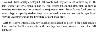 An industrial facility employs 1,200 people and they are to eat in three equal 30-
min shifts. Cafeteria plans to use 36 inch square tables and also plan to have a
vending machine area to be used in conjunction with the cafeteria food service.
According to capacity studies they have on hand, a service line that is capable of
serving 75 employees in the first third of each meal shift.
With the above information, how much space should be planned for a full service
food service facility (cafeteria with vending machines, serving lines plus full
kitchen)?