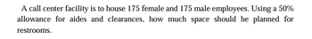 A call center facility is to house 175 female and 175 male employees. Using a 50%
allowance for aides and clearances, how much space should be planned for
restrooms.