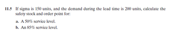 11.5 If sigma is 150 units, and the demand during the lead time is 200 units, calculate the
safety stock and order point for:
a.
A 50% service level.
b.
An 85% service level.