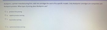 Multiprint, a printer manufacturing firm, sells ink cartridges for each of its specific models. Only Multiprint cartridges are compatible with
Multiprint printers. What type of pricing does Multiprint use?
O a. product line pricing
O b. captive product pricing
O c.
by-product pricing
O d. optional product pricing