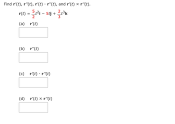 The problem involves finding the first and second derivatives, the dot product, and the cross product of a vector function \( \mathbf{r}(t) \). The given vector function is:

\[ \mathbf{r}(t) = \frac{5}{2} t^2 \mathbf{i} - 5t \mathbf{j} + \frac{2}{3} t^3 \mathbf{k} \]

Tasks:

(a) Find \( \mathbf{r}'(t) \).

(b) Find \( \mathbf{r}''(t) \).

(c) Compute the dot product \( \mathbf{r}'(t) \cdot \mathbf{r}''(t) \).

(d) Compute the cross product \( \mathbf{r}'(t) \times \mathbf{r}''(t) \).

For each task, blank answer boxes are provided, presumably for solving and entering the solutions.