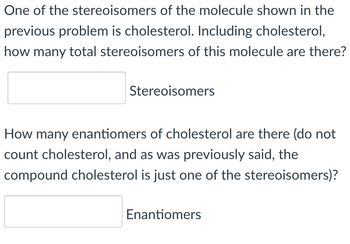 One of the stereoisomers of the molecule shown in the
previous problem is cholesterol. Including cholesterol,
how many total stereoisomers of this molecule are there?
Stereoisomers
How many enantiomers of cholesterol are there (do not
count cholesterol, and as was previously said, the
compound cholesterol is just one of the stereoisomers)?
Enantiomers