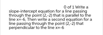 O of 1 Write a
slope-intercept equation for a line passing
through the point (2,-2) that is parallel to the
line x=-6. Then write a second equation for a
line passing through the point (2,-2) that
perpendicular to the line x=-6