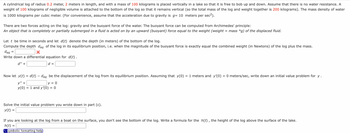 A cylindrical log of radius 0.2 meter, 2 meters in length, and with a mass of 100 kilograms is placed vertically in a lake so that it is free to bob up and down. Assume that there is no water resistance. A
weight of 100 kilograms of negligible volume is attached to the bottom of the log so that it remains vertical (so the total mass of the log and weight together is 200 kilograms). The mass density of water
is 1000 kilograms per cubic meter. (For convenience, assume that the acceleration due to gravity is g= 10 meters per sec²).
There are two forces acting on the log: gravity and the buoyant force of the water. The buoyant force can be computed from Archimedes' principle:
An object that is completely or partially submerged in a fluid is acted on by an upward (buoyant) force equal to the weight (weight = mass *g) of the displaced fluid.
Let t be time in seconds and let d(t) denote the depth (in meters) of the bottom of the log.
Compute the depth dea of the log in its equilibrium position, i.e. when the magnitude of the buoyant force is exactly equal the combined weight (in Newtons) of the log plus the mass.
deg
X
Write down a differential equation for d(t).
d" +
d =
=
Now let y(t) = d(t) - deq be the displacement of the log from its equilibrium position. Assuming that y(0) = 1 meters and y'(0) = 0 meters/sec, write down an initial value problem for y.
y" +
y = 0
y(0) = 1 and y'(0) = 0
Solve the initial value problem you wrote down in part (c).
y(t)
If you are looking at the log from a boat on the surface, you don't see the bottom of the log. Write a formula for the h(t), the height of the log above the surface of the lake.
h(t)
=
symbolic formatting help