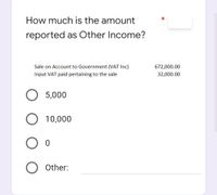 How much is the amount
reported as Other Income?
Sale on Account to Government (VAT Inc)
672,000.00
Input VAT paid pertaining to the sale
32,000.00
5,000
10,000
Other:
