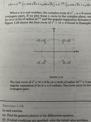 y(t) = evit
(c₁ cos √2t+c₂ sin √2t) + e-√21 (c3 cos √2t+c4 sin
When a is a real number, the complex roots of ". -A= 0 occur
conjugate pairs. If we plot these n roots in the complex plane, we
lie on a circle of radius la¹/n and the angular separation between ro
Figure 3.20 shows the four roots of λ + 16 = 0 found in Example
-√2+i√2,
-√2-√2
Im
√2 + √2
√2-√2
Re
FIGURE 3.20
The four roots of 24 + 16 = 0 lie on a circle of radius 16¹/4 = 2 and
orangular separation of 2π/4 = π/2 radians. The roots occur in two
conjugate pairs.
Exercises 1-18:
In each exercise,
(a) Find the general solution of the differential equation.
(b) If initial conditions are specified, solve the initial value problem.