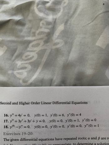 stank
Second and Higher Order Linear Differential Equations
16. y" + 4y = 0, y(0) = 1, y'(0) = 6, y" (0) = 4
17. y"" + 3y" + 3y' + y = 0, y(0) = 0, y'(0) = 1, y" (0) = 0
18. y(4) -y = 0, y(0) = 0, y'(0) = 0, y" (0) = 0, y" (0) = 1
Exercises 19-20:
The given differential equations have repeated roots; a and ß are re
(5) (6) of appropriate, to determine a solutior