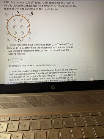 $
A flexible circular coil of radius 10 cm consisting of 5 turns of
wire is placed in a magnetic field directed perpendicular to the
plane of the loop as shown in the figure below.
B
14101
a. If the magnetic field is incresed from 0.15 T to 0.42 T in a
time of 0.13 s, determine the magnitude of the induced emf
(aka induced voltage) in the coil and the direction of the
current induced
E =
%
Direction of the induced current: Select an answer
b. Now, the magnetic field is held fixed at 0.42 T as the flexible
coil is grasped at points P and Q and stretched (toward the top
and bottom of the page) until its area goes to zero in a time of
0.19 s as the loop is closed. Determine the magnitude of the
induced emf (aka induced voltage) in the coil and the direction
01
5
V
1
40
()
Y
4-
&
7
CH
00
144
v
O
bac