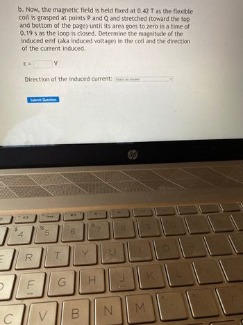 C
b. Now, the magnetic field is held fixed at 0.42 T as the flexible
coil is grasped at points P and Q and stretched (toward the top
and bottom of the page) until its area goes to zero in a time of
0.19 s as the loop is closed. Determine the magnitude of the
induced emf (aka induced voltage) in the coil and the direction
of the current induced.
E =
$
4
Direction of the induced current: [Select an answer
Submit Question
R
F
%
V
5
V
T
40
6
&
B
7
G H
N
+
00
8
144
M
K
v