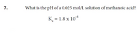 7.
What is the pH of a 0.025 mol/L solution of methanoic acid?
K¸ = 1.8 x 10*
