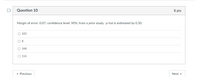 Question 10
8 pts
Margin of error: 0.07; confidence level: 90%; from a prior study, p-hat is estimated by 0.30.
O 103
O 8
O 348
O 116
• Previous
Next
