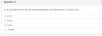 Question 3
If z is a standard normal variable, find the probability that z lies between -1.10 and -0.36.
0.2237
0.2239
0.4951
-0.2237
