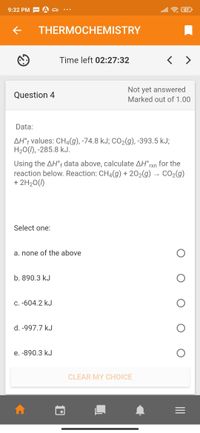 9:32 PM - A
alll令
THERMOCHEMISTRY
Time left 02:27:32
< >
Not yet answered
Marked out of 1.00
Question 4
Data:
AH°¡ values: CH4(g), -74.8 kJ; CO2(g), -393.5 kJ;
H20(1), -285.8 kJ.
Using the AH°f data above, calculate AH°rxn for the
reaction below. Reaction: CH4(g) + 202(g) → CO2(g)
+ 2H20(1)
Select one:
a. none of the above
b. 890.3 kJ
C. -604.2 kJ
d. -997.7 kJ
e. -890.3 kJ
CLEAR MY CHOICE
II
