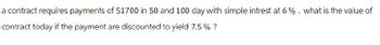 a contract requires payments of $1700 in 50 and 100 day with simple intrest at 6%. what is the value of
contract today if the payment are discounted to yield 7.5% ?