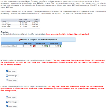 In a joint processing operation, Nolen Company manufactures three grades of sugar from a common input, sugar cane. Joint
processing costs up to the split-off point total $40,400 per year. The company allocates these costs to the joint products on the basis
of their total sales value at the split-off point. These sales values are as follows: raw sugar, $20,900; brown sugar, $20,900; and white
sugar, $23,200.
Each product may be sold at the split-off point or processed further. Additional processing requires no special facilities. The additional
processing costs and the sales value after further processing for each product (on an annual basis) are shown below:
Product
Raw sugar
Brown sugar
White sugar
Incremental profit (loss)
Required:
a. Compute the Incremental profit (loss) for each product. (Loss amounts should be indicated by a minus sign.)
✔Raw sugar
Additional
Processing Costs
$ 20,400
$ 13,700
$ 5,500
Brown sugar
b. Which product or products should be sold at the split-off point? (You may select more than one answer. Single click the box with
the question mark to produce a check mark for a correct answer and double click the box with the question mark to empty the
box for a wrong answer.)
White sugar
Raw sugar
Sales
Value
$40,600
$36,000
$44,700
✔Brown sugar
✔White sugar
> Answer is complete but not entirely correct.
Raw Sugar
Brown Sugar
$
700 $
c. Which product or products should be processed further? (You may select more than one answer. Single click the box with the
question mark to produce a check mark for a correct answer and double click the box with the question mark to empty the box
for a wrong answer.)
White Sugar
1,400 $ 16,000