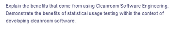 Explain the benefits that come from using Cleanroom Software Engineering.
Demonstrate the benefits of statistical usage testing within the context of
developing cleanroom software.