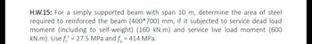 H.W.15: For a simply supported beam with span 10 m, determine the area of steel
required to reinforced the beam (400*700) mm, if it subjected to service dead load
moment (including to self-weight) (160 kN.m) and service live load moment (600
kN.m). Use f = 27.5 MPa and fy = 414 MPa.