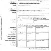 Review
Yocabulary
Use your book or dictionary to define biome.
bioine
New-
Vocabulary
Use your book or dictionary to define the following term.
latitude
Compare the terms in the tables by defining them side by side.
weather
weather:
climate:
climate
Describe the vegetation and growing conditions for each biome.
boreal forest
tundra:
boreal forest:
temperate forest:
desert
grassland
woodlands:
grassland:
desert:
temperate forest
tropiçal rain forest
tropical savanna
tropical seasonal forest
tropical savanna: tropical seasonal tropical rain forest:
forest:
tundra
woodland
Communities, Biomes, and Ecosystemş 25
Copyright © Glencoe/McGraw-HilI, a division of The McGraw-Hill Companies, Inc.
