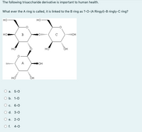 The following trisaccharide derivative is important to human health.
What ever the A ring is called, it is linked to the B ring as ?-0-(A Ringyl)-B ringly-C ring?
но
но
но
B
но
A
он
O a. 5-0
оБ. 1-0
O c. 6-0
O d. 3-0
O e.
2-0
O f. 4-0
