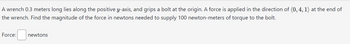 A wrench 0.3 meters long lies along the positive y-axis, and grips a bolt at the origin. A force is applied in the direction of (0, 4, 1) at the end of
the wrench. Find the magnitude of the force in newtons needed to supply 100 newton-meters of torque to the bolt.
Force:
newtons