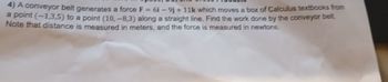 4) A conveyor belt generates a force F = 61-9j+11k which moves a box of Calculus textbooks from
a point (-1,3,5) to a point (10,-8,3) along a straight line. Find the work done by the conveyor belt.
Note that distance is measured in meters, and the force is measured in newtons.