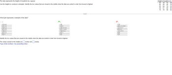 The data represents the heights of eruptions by a geyser.
Use the heights to construct a stemplot. Identify the two values that are closest to the middle when the data are sorted in order from lowest to highest.
Which plot represents a stemplot of the data?
O A.
3089
4036
5004
6 008
7 001
8004
903
★
B.
3 8
4 09
500038
6 01468
70004
803
90
Identify the two values that are closest to the middle when the data are sorted in order from lowest to highest.
inches.
The values closest to the middle are inches and
Type whole numbers. Use ascending order.)
C
C.
38
4013468
50004
6 003
7 0089
80
90
Height of eruption (in.)
66 38 50 90
80 50 40 70
50 64 74 53
58 61 68 60
70 70 49 83