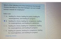 Which of the following set of four behaviours has Kenneth
Thomas identified as ones that managers can use to build
intrinsic rewards for employees?
Select one:
O A leading for choice, leading for justice, leading for
meaningfulness, and leading for progress
O B. leading for choice, leading for competence, leading
for meaningfulness, and leading for satisfaction
OC leading for choice, leading for competence, leading
for meaningfulness, and leading for progress
O D. leading for passion, leading for competence. leading
for meaningfulness, and leading for progress
Clear my choice
