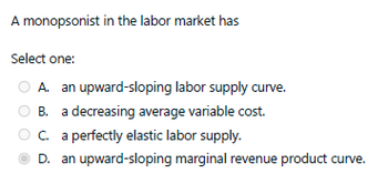 A monopsonist in the labor market has
Select one:
A. an upward-sloping labor supply curve.
B. a decreasing average variable cost.
C. a perfectly elastic labor supply.
D. an upward-sloping marginal revenue product curve.