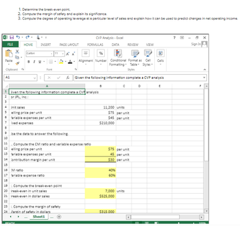 FILE
Paste
Clipboard
A1
4
1. Determine the break-even point.
2. Compute the margin of safety and explain its significance.
3. Compute the degree of operating leverage at a particular level of sales and explain how it can be used to predict changes in net operating income.
&
Ee-
HOME
Calibri
INSERT
BIU. FR -
I
READY
Font
Jnit sales
5
elling price per unit
6 fariable expenses per unit
7 ixed expenses
x
11
17 fariable expense ratio
18
A
1
Given the following information complete a CVP analysis
2 or JPL, Inc.:
9 Use the data to answer the following.
10
PAGE LAYOUT
14 Contribution margin per unit
15
16 M ratio
11. Compute the CM ratio and variable expense ratio
12 elling price per unit
13 ariable expenses per unit
19. Compute the break-even point
20 Ireak-even in unit sales
21 Ireak-even in dollar sales
22
23. Compute the margin of safety
24 Margin of safety in dollars
Sheet1
CVP Analysis - Excel
FORMULAS
%
Alignment Number Conditional Format as Cell
Formatting Table Styles-
Styles
Given the following information complete a CVP analysis
DATA REVIEW VIEW
B
11,200 units
$75 per unit
$45 per unit
$210,000
$75 per unit
45 per unit
$30 per unit
40%
60%
C
7,000 units
$525,000
$315.000
D
CH
Cells
In
E
6
Sign In
100%