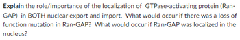 Explain the role/importance of the localization of GTPase-activating protein (Ran-
GAP) in BOTH nuclear export and import. What would occur if there was a loss of
function mutation in Ran-GAP? What would occur if Ran-GAP was localized in the
nucleus?