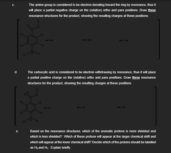 C.
The amine group is considered to be electron donating toward the ring by resonance, thus it
will place a partial negative charge on the (relative) ortho and para positions. Draw three
resonance structures for the product, showing the resulting charges at these positions.
H
H
d.
The carboxylic acid is considered to be electron withdrawing by resonance, thus it will place
a partial positive charge on the (relative) ortho and para positions. Draw three resonance
structures for the product, showing the resulting charges at these positions.
e.
Based on the resonance structures, which of the aromatic protons is more shielded and
which is less shielded? Which of these protons will appear at the larger chemical shift and
which will appear at the lower chemical shift? Decide which of the protons should be labelled
as HB and Hc. Explain briefly.