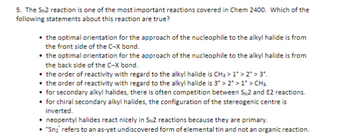 5. The SN2 reaction is one of the most important reactions covered in Chem 2400. Which of the
following statements about this reaction are true?
the optimal orientation for the approach of the nucleophile to the alkyl halide is from
the front side of the C-X bond.
⚫the optimal orientation for the approach of the nucleophile to the alkyl halide is from
the back side of the C-X bond.
⚫ the order of reactivity with regard to the alkyl halide is CH₂ > 1*> 2* > 3*.
⚫ the order of reactivity with regard to the alkyl halide is 3* > 2* > 1* > CH₂.
⚫for secondary alkyl halides, there is often competition between S₁2 and E2 reactions.
⚫ for chiral secondary alkyl halides, the configuration of the stereogenic centre is
inverted.
neopentyl halides react nicely in SN2 reactions because they are primary.
• "Sn₂" refers to an as-yet undiscovered form of elemental tin and not an organic reaction.