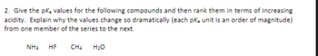 2. Give the pK₂ values for the following compounds and then rank them in terms of increasing
acidity. Explain why the values change so dramatically (each pKa unit is an order of magnitude)
from one member of the series to the next.
NH3 HF
CH4
H₂O