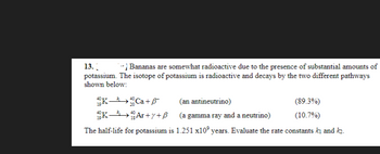 13.
- Bananas are somewhat radioactive due to the presence of substantial amounts of
potassium. The isotope of potassium is radioactive and decays by the two different pathways
shown below:
K0Ca+
(an antineutrino)
KAr+y+B
(a gamma ray and a neutrino)
The half-life for potassium is 1.251 x10 years. Evaluate the rate constants ki and k₂.
(89.3%)
(10.7%)