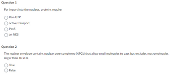 Question 1
For import into the nucleus, proteins require:
Ran-GTP
active transport
Pex5
an NES
Question 2
The nuclear envelope contains nuclear pore complexes (NPCs) that allow small molecules to pass but excludes macromolecules
larger than 40 kDa
True
False