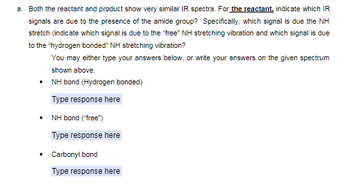 a. Both the reactant and product show very similar IR spectra. For the reactant, indicate which IR
signals are due to the presence of the amide group? Specifically, which signal is due the NH
stretch (indicate which signal is due to the "free" NH stretching vibration and which signal is due
to the "hydrogen bonded" NH stretching vibration?
You may either type your answers below, or write your answers on the given spectrum
shown above.
⚫ NH bond (Hydrogen bonded)
Type response here
⚫ NH bond ("free")
Type response here
• Carbonyl bond
Type response here