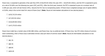 Praxis Corp. is expected to generate a free cash flow (FCF) of $5,670.00 million this year (FCF, = $5,670.00 million), and the FCF is expected to grow
at a rate of 22.60% over the following two years (FCF, and FCF). After the third year, however, the FCF is expected to grow at a constant rate of
3.18% per year, which will last forever (FCF). Assume the firm has no nonoperating assets. If Praxis Corp.'s weighted average cost of capital (WACC)
is 9.54%, what is the current total firm value of Praxis Corp.? (Note: Round all intermediate calculations to two decimal places.)
$155,715.35 million
$17,453.56 million
$122,645.86 million
$147,175.03 million
Praxis Corp.'s debt has a market value of $91,984 million, and Praxis Corp. has no preferred stock. If Praxis Corp. has 375 million shares of common
stock outstanding, what is Praxis Corp.'s estimated intrinsic value per share of common stock? (Note: Round all intermediate calculations to two
decimal places.)
$81.76
$80.76
$89.94
$245.29