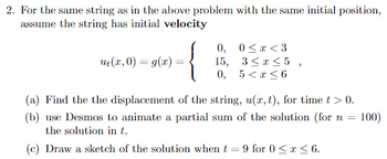 2. For the same string as in the above problem with the same initial position,
assume the string has initial velocity
{
u₁(x,0) = g(x) =
0, 0<x<3
15, 3≤x≤5,
0, 5< x≤6
(a) Find the the displacement of the string, u(x, t), for time t > 0.
(b) use Desmos to animate a partial sum of the solution (for n = 100)
the solution in t.
(c) Draw a sketch of the solution when t = 9 for 0 ≤ x ≤ 6.