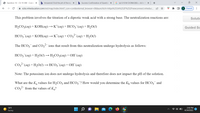 O Question 10 - Ch 19 HW - Conne X
b Answered: Find the pH of the equ X
b Success Confirmation of Questior X G (a) 0.10 M CH3NH2(Kb = 4.4 x 10 × +
->
i ezto.mheducation.com/ext/map/index.html?_con=con&external_browser=0&launchUrl=https%253A%252F%252Fnewconnect.mheduc. A
C Paused
This problem involves the titration of a diprotic weak acid with a strong base. The neutralization reactions are:
Soluti
Н-СОЗ(аq) + КОН(аq) — к'"(аq) + НСО; (аq) + Н,0()
Guided So
HCO3 (aq) + KOH(aq) → K"(aq) + CO3² (aq) + H20(1)
The HCO3 and CO3 ions that result from this neutralization undergo hydrolysis as follows:
НСОЗ (ад) + Hә0() — Н-СО3(аq) + ОН (аq)
СОз (аq) + H20() — НСО; (аq) + ОН (аq)
Note: The potassium ion does not undergo hydrolysis and therefore does not impact the pH of the solution.
What are the K, values for H2CO3 and HCO3 ? How would you determine the K, values for HCO3 and
CO3?- from the values of Ka?
70°F
2:18 PM
Sunny
4/24/2022
|D
