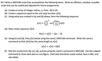 M.1 Write a MATLAB script that accomplishes the following items. Write an efficient, notated, reusable
script that can be scaled and adjusted for future assignments.
(a) Create an array of integer indices, n, from -20 to 20.
(b) Create a sequence equal to the unit step function u[n].
(c) Using what you created in (a) and (b) above, form the following sequence:
(d) Now create sequence h[n]:
n
x[n] = (1) "
(1) "* Cos (²17)u[n]
COS
13
h[n] = u[n] - u[n − 3]
(e) Using (c) and (d), find y[n] below using the conv( ) MATLAB command. Write the conv()
command so that y[n] has the same length as x[n].
y[n] = x[n] *h[n]
(f) Plot the results from (b), (c), (d), and (e) using the stem() command in MATLAB. Use the subplot
command to show each plot on one figure. Each plot should be neatly scaled, have a title, and
axis labels.