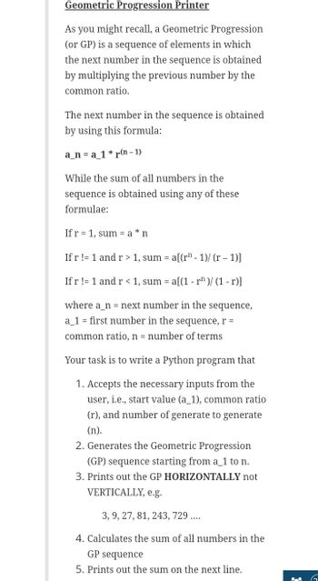 Geometric Progression Printer
As you might recall, a Geometric Progression
(or GP) is a sequence of elements in which
the next number in the sequence is obtained
by multiplying the previous number by the
common ratio.
The next number in the sequence is obtained
by using this formula:
a_na_1* r(n-1)
While the sum of all numbers in the
sequence is obtained using any of these
formulae:
If r 1, sum = a* n
If r != 1 and r> 1, sum= a[(r¹-1)/(r - 1)]
If r != 1 and r < 1, sum = a[(1 - r¹)/(1-r)]
where a n = next number in the sequence,
a_1 = first number in the sequence, r =
common ratio, n = number of terms
Your task is to write a Python program that
1. Accepts the necessary inputs from the
user, i.e., start value (a_1), common ratio
(r), and number of generate to generate
(n).
2. Generates the Geometric Progression
(GP) sequence starting from a_1 to n.
3. Prints out the GP HORIZONTALLY not
VERTICALLY, e.g.
3, 9, 27, 81, 243, 729 ....
4. Calculates the sum of all numbers in the
GP sequence
5. Prints out the sum on the next line.