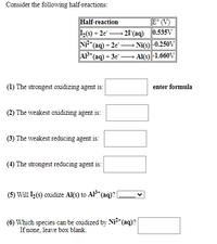 Consider the following half-reactions:
Half-reaction
I(s) + 2e"
NP*(aq) + 2e" -
AP*(aq) + 3e -
E° (V)
- 21 (aq) 0.535V
Ni(s) |-0.250V
- Al(s) |-1.660V
(1) The strongest oxidizing agent is:
enter formula
(2) The weakest oxidizing agent is:
(3) The weakest reducing agent is:
(4) The strongest reducing agent is:
(5) Will L(s) oxidize Al(s) to AF* (aq)? (
(6) Which species can be oxidized by Ni*(aq)?
If none, leave box blank.
