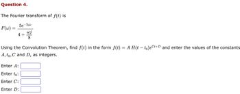 Question 4.
The Fourier transform of ƒ(t) is
F(w) =
5e-3jw
wj
8
4+
Using the Convolution Theorem, find f(t) in the form f(t) = A H(t - to)ect+D and enter the values of the constants
A, to, C and D, as integers.
Enter A:
Enter to:
Enter C:
Enter D: