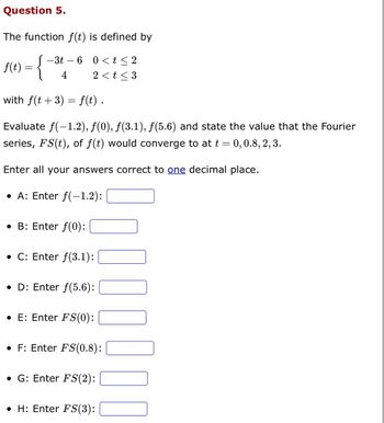 Question 5.
The function f(t) is defined by
{
with f(t + 3) = f(t).
Evaluate f(-1.2), ƒ(0), ƒ(3.1), ƒ(5.6) and state the value that the Fourier
series, FS(t), of f(t) would converge to at t = 0, 0.8, 2, 3.
Enter all your answers correct to one decimal place.
• A: Enter f(-1.2):
• B: Enter ƒ(0):
• C: Enter f(3.1):
• D: Enter f(5.6):
• E: Enter FS(0):
f(t) =
- 3t 6 0<t≤2
4
2 < t <3
• F: Enter FS(0.8):
• G: Enter FS(2):
• H: Enter FS(3):