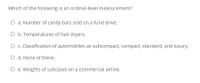 Which of the following is an ordinal-level measurement?
O a. Number of candy bars sold on a fund drive.
O b. Temperatures of hair dryers.
O c. Classification of automobiles as subcompact, compact, standard, and luxury.
O d. None of these.
O e. Weights of suitcases on a commercial airline.
